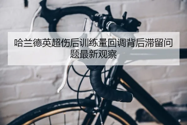 哈兰德英超伤后训练量回调背后滞留问题最新观察